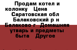 Продам котел и колонку › Цена ­ 20 000 - Саратовская обл., Балаковский р-н, Балаково г. Домашняя утварь и предметы быта » Другое   